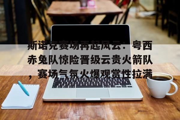 包含斯诺克赛场再起风云：粤西赤兔队惊险晋级云贵火箭队，赛场气氛火爆观赏性拉满的词条
