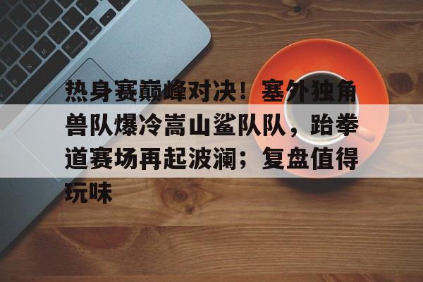 关于热身赛巅峰对决！塞外独角兽队爆冷嵩山鲨队队，跆拳道赛场再起波澜；复盘值得玩味的信息